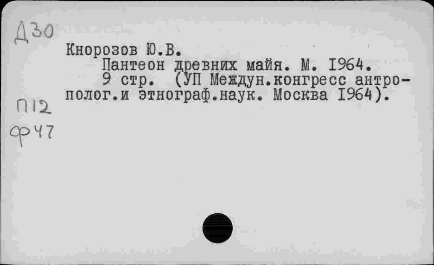 ﻿ДЪО
Кнорозов Ю.В.
Пантеон древних майя. М. 1964.
9 стр. (УП Мекдун.конгресс антро полог.и этнограф.наук. Москва 1964).
ОрЧ7